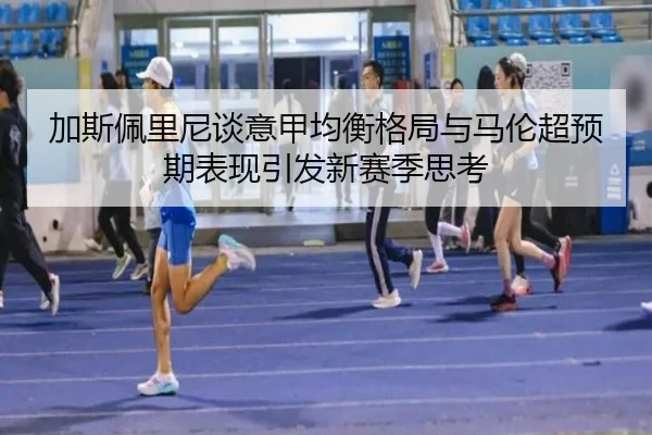 加斯佩里尼谈意甲均衡格局与马伦超预期表现引发新赛季思考